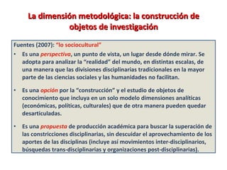 La dimensión metodológica: la construcción de objetos de investigación Fuentes (2007):  “lo sociocultural” Es una  perspectiva , un punto de vista, un lugar desde dónde mirar. Se adopta para analizar la “realidad” del mundo, en distintas escalas, de una manera que las divisiones disciplinarias tradicionales en la mayor parte de las ciencias sociales y las humanidades no facilitan.  Es una  opción   por la “construcción” y el estudio de objetos de conocimiento que incluya en un solo modelo dimensiones analíticas (económicas, políticas, culturales) que de otra manera pueden quedar desarticuladas.  Es una   propuesta   de producción académica para buscar la superación de las constricciones disciplinarias, sin descuidar el aprovechamiento de los aportes de las disciplinas (incluye así movimientos inter-disciplinarios, búsquedas trans-disciplinarias y organizaciones post-disciplinarias).  