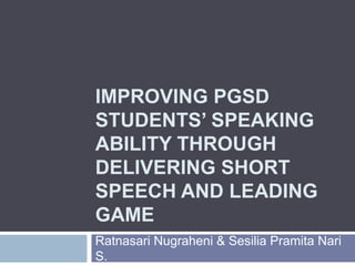 IMPROVING PGSD
STUDENTS’ SPEAKING
ABILITY THROUGH
DELIVERING SHORT
SPEECH AND LEADING
GAME
Ratnasari Nugraheni & Sesilia Pramita Nari
S.
 