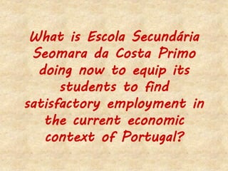 What is Escola Secundária
Seomara da Costa Primo
doing now to equip its
students to find
satisfactory employment in
the current economic
context of Portugal?
 
