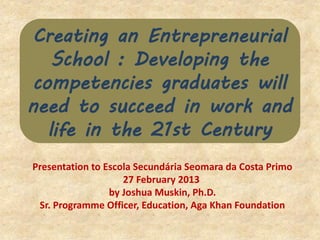 Creating an Entrepreneurial
School : Developing the
competencies graduates will
need to succeed in work and
life in the 21st Century
Presentation to Escola Secundária Seomara da Costa Primo
27 February 2013
by Joshua Muskin, Ph.D.
Sr. Programme Officer, Education, Aga Khan Foundation
 