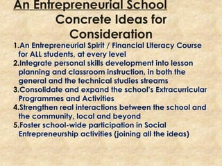 An Entrepreneurial School
Concrete Ideas for
Consideration
1.An Entrepreneurial Spirit / Financial Literacy Course
for ALL students, at every level
2.Integrate personal skills development into lesson
planning and classroom instruction, in both the
general and the technical studies streams
3.Consolidate and expand the school’s Extracurricular
Programmes and Activities
4.Strengthen real interactions between the school and
the community, local and beyond
5.Foster school-wide participation in Social
Entrepreneurship activities (joining all the ideas)
 