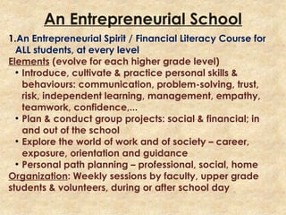 An Entrepreneurial School
1.An Entrepreneurial Spirit / Financial Literacy Course for
ALL students, at every level
Elements (evolve for each higher grade level)
●
Introduce, cultivate & practice personal skills &
behaviours: communication, problem-solving, trust,
risk, independent learning, management, empathy,
teamwork, confidence,...
●
Plan & conduct group projects: social & financial; in
and out of the school
●
Explore the world of work and of society – career,
exposure, orientation and guidance
●
Personal path planning – professional, social, home
Organization: Weekly sessions by faculty, upper grade
students & volunteers, during or after school day
 