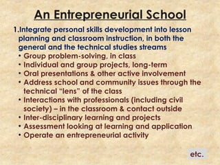 An Entrepreneurial School
1.Integrate personal skills development into lesson
planning and classroom instruction, in both the
general and the technical studies streams
●
Group problem-solving, in class
●
Individual and group projects, long-term
●
Oral presentations & other active involvement
●
Address school and community issues through the
technical “lens” of the class
●
Interactions with professionals (including civil
society) – in the classroom & contact outside
●
Inter-disciplinary learning and projects
●
Assessment looking at learning and application
●
Operate an entrepreneurial activity
etc.
 