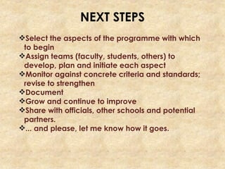 NEXT STEPS
Select the aspects of the programme with which
to begin
Assign teams (faculty, students, others) to
develop, plan and initiate each aspect
Monitor against concrete criteria and standards;
revise to strengthen
Document
Grow and continue to improve
Share with officials, other schools and potential
partners.
... and please, let me know how it goes.
 