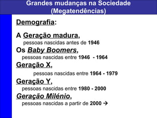 Grandes mudanças na Sociedade
(Megatendências)
Demografia:
A Geração madura,
pessoas nascidas antes de 1946
Os Baby Boomers,
pessoas nascidas entre 1946 - 1964
Geração X,
pessoas nascidas entre 1964 - 1979
Geração Y,
pessoas nascidas entre 1980 - 2000
Geração Milénio,
pessoas nascidas a partir de 2000 
 