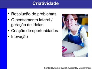 Criatividade
• Resolução de problemas
• O pensamento lateral /
geração de ideias
• Criação de oportunidades
• Inovação
Fonte: Dynamo, Welsh Assembly Government
 