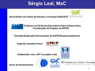 Sérgio Leal, MsC
3
Sócio-Diretor do Centro de Estudos e Formação EDUCATE
Professor de FQ Escola Secundária Padre António Vieira
Coordenador de Projetos da ESPAV
Formador/Explicador/Comunicador de FQ/TIC/Empreendedorismo
Vogal do Conselho Fiscal
Colaborador com o IST no projeto e-lab
Aluno de Doutoramento
 
