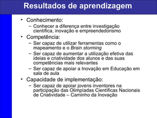 Resultados de aprendizagem
• Conhecimento:
– Conhecer a diferença entre investigação
científica, inovação e empreendedorismo
• Competência:
– Ser capaz de utilizar ferramentas como o
mapeamento e o Brain storming
– Ser capaz de aumentar a utilização efetiva das
ideias e criatividade dos alunos e das suas
competências mais relevantes
– Ser capaz de apoiar a Inovação em Educação em
sala de aula
• Capacidade de implementação:
– Ser capaz de apoiar jovens inventores na
participação das Olimpíadas Científicas Nacionais
de Criatividade – Caminho da Inovação
 