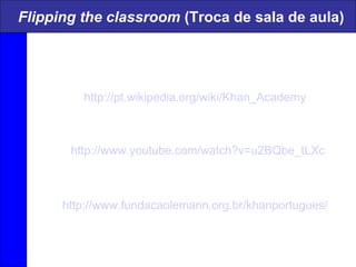 Flipping the classroom (Troca de sala de aula)
http://www.youtube.com/watch?v=u2BQbe_tLXc
http://pt.wikipedia.org/wiki/Khan_Academy
http://www.fundacaolemann.org.br/khanportugues/
 