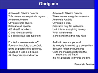 59
Obrigado
António de Oliveira Salazar
Três nomes em sequência regular...
António é António
Oliveira é uma árvore.
Salazar é só apelido.
Até aí está tudo bem.
O que não faz sentido
É o sentido que isso tudo tem.
E a fé dos nossos maiores?
Forma-a, impoluta, o consórcio
Entre os padres e os doutores.
Casados o Erro e a Fraude
Já não pode haver divórcio.
António de Oliveira Salazar
Three names in regular sequence...
António is António
Oliveira is a tree.
Salazar is only his last name.
Until this far everything is okay.
What is senseless
Is the sense that this may have
And faith in our superiors?
Its integrity is formed by a consortium
Between Priest and Doutores
Once the marriage between the
errors and the fraud
It is not possible to divorce the two.
Fernando Pessoa
 
