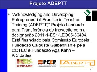 Projeto ADEPTT
• “Acknowledging and Developing
Entrepreneurial Practice in Teacher
Training (ADEPTT)” Projeto Leonardo
para Transferência de Inovação com a
designação 2011-1-ES1-LEO05-36404.
Está financiado pela Comissão Europeia,
Fundação Calouste Gulbenkian e pela
COTEC e Fundação Aga Kahn –
K’Cidades.
6
 
