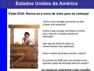 Estados Unidos da América
8
Visão EUA: Nunca se é novo de mais para se começar
Como é que consigo convencer os pais
a fazer uma empresa?
Como é que consigo convencer a minha
avó a dar-me a receita secreta de
limonada?
Que tipo de stand irá atrair os
consumidores mais sedentos?
Qual o melhor local para montar o stand?
Eu preciso de 250€ para um bicicleta nova,
quantos copos de limonada terei de vender?
AS CRIANÇAS APRENDEM COMO VENDER!
 