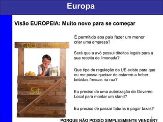 Europa
9
Visão EUROPEIA: Muito novo para se começar
É permitido aos pais fazer um menor
criar uma empresa?
Será que a avó possui direitos legais para a
sua receita de limonada?
Que tipo de regulação da UE existe para que
eu me possa queixar de estarem a beber
bebidas frescas na rua?
Eu preciso de uma autorização do Governo
Local para montar um stand?
Eu preciso de passar faturas e pagar taxas?
PORQUE NÃO POSSO SIMPLESMENTE VENDER?
 