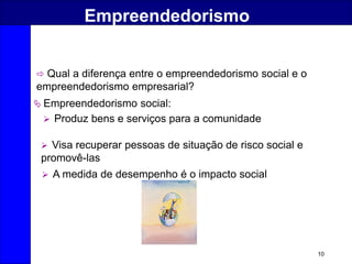 10
Empreendedorismo
 Qual a diferença entre o empreendedorismo social e o
empreendedorismo empresarial?
 Empreendedorismo social:
 Produz bens e serviços para a comunidade
 Visa recuperar pessoas de situação de risco social e
promovê-las
 A medida de desempenho é o impacto social
 