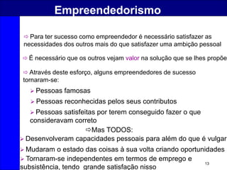 13
Empreendedorismo
 É necessário que os outros vejam valor na solução que se lhes propõe
 Através deste esforço, alguns empreendedores de sucesso
tornaram-se:
 Pessoas famosas
 Pessoas reconhecidas pelos seus contributos
 Pessoas satisfeitas por terem conseguido fazer o que
consideravam correto
Mas TODOS:
 Desenvolveram capacidades pessoais para além do que é vulgar
 Mudaram o estado das coisas à sua volta criando oportunidades
 Tornaram-se independentes em termos de emprego e
subsistência, tendo grande satisfação nisso
 Para ter sucesso como empreendedor é necessário satisfazer as
necessidades dos outros mais do que satisfazer uma ambição pessoal
 