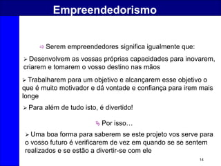 14
Empreendedorismo
 Serem empreendedores significa igualmente que:
 Desenvolvem as vossas próprias capacidades para inovarem,
criarem e tomarem o vosso destino nas mãos
 Trabalharem para um objetivo e alcançarem esse objetivo o
que é muito motivador e dá vontade e confiança para irem mais
longe
 Para além de tudo isto, é divertido!
 Por isso…
 Uma boa forma para saberem se este projeto vos serve para
o vosso futuro é verificarem de vez em quando se se sentem
realizados e se estão a divertir-se com ele
 