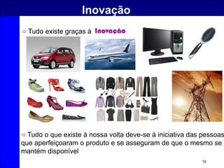 15
Inovação
 Tudo existe graças à Inovação
 Tudo o que existe à nossa volta deve-se à iniciativa das pessoas
que aperfeiçoaram o produto e se asseguram de que o mesmo se
mantém disponível
 