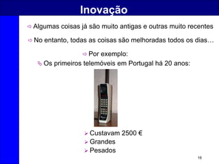 16
Inovação
 Algumas coisas já são muito antigas e outras muito recentes
 No entanto, todas as coisas são melhoradas todos os dias…
 Por exemplo:
 Os primeiros telemóveis em Portugal há 20 anos:
 Custavam 2500 €
 Grandes
 Pesados
 