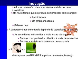 18
Inovação
 A forma como nós usamos as coisas também se deve
a iniciativas
 Há muito tempo que se procura compreender como surgem:
 As iniciativas
 Os empreendedores
 Sabe-se que:
 Em que o empenho dos cidadãos é mais desenvolvido
 Em que a iniciativa cívica é mais desenvolvida
 A competitividade de um país depende da capacidade de novaçã
 A e o
são capazes de GRANDES impulsos de desenvolvimento
 As sociedades mais unidas e mais justas são aquelas:
 