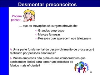 22
Desmontar preconceitos
Podem
pensar…
… que as inovações só surgem através de:
 Grandes empresas
 Marcas famosas
 Pessoas que aparecem nos telejornais
 Uma parte fundamental do desenvolvimento de processos é
realizado por pessoas anónimas?
 Muitas empresas dão prémios aos colaboradores que
apresentam ideias para tornar um processo de
fabrico mais eficiente?
 