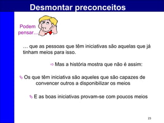 23
Desmontar preconceitos
 Mas a história mostra que não é assim:
 Os que têm iniciativa são aqueles que são capazes de
convencer outros a disponibilizar os meios
 E as boas iniciativas provam-se com poucos meios
… que as pessoas que têm iniciativas são aquelas que já
tinham meios para isso.
Podem
pensar…
 
