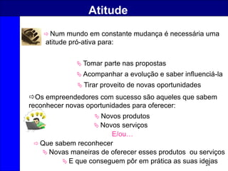 24
Atitude
 Tomar parte nas propostas
 Acompanhar a evolução e saber influenciá-la
 Tirar proveito de novas oportunidades
 Num mundo em constante mudança é necessária uma
atitude pró-ativa para:
Os empreendedores com sucesso são aqueles que sabem
reconhecer novas oportunidades para oferecer:
 Novos produtos
 Novos serviços
E/ou…
 Que sabem reconhecer
 Novas maneiras de oferecer esses produtos ou serviços
 E que conseguem pôr em prática as suas ideias
 
