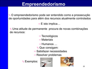 25
Empreendedorismo
 Uma atitude de permanente procura de novas combinações
de recursos:
 Que consigam:
 E isto implica…
 Tecnológicos
 Materiais
 Humanos …
 Satisfazer necessidades
 Resolver problemas
 Exemplos:
 O empreendedorismo pode ser entendido como a prossecução
de oportunidades para além dos recursos atualmente controlados
 