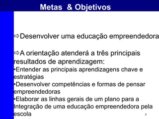 3
Metas & Objetivos
Desenvolver uma educação empreendedora
A orientação atenderá a três principais
resultados de aprendizagem:
•Entender as principais aprendizagens chave e
estratégias
•Desenvolver competências e formas de pensar
empreendedoras
•Elaborar as linhas gerais de um plano para a
Integração de uma educação empreendedora pela
escola
 