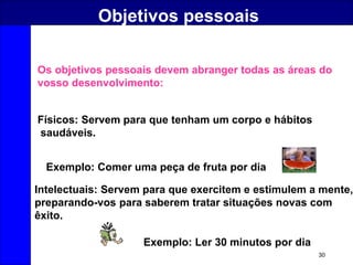 30
Objetivos pessoais
Físicos: Servem para que tenham um corpo e hábitos
saudáveis.
Intelectuais: Servem para que exercitem e estimulem a mente,
preparando-vos para saberem tratar situações novas com
êxito.
Exemplo: Comer uma peça de fruta por dia
Exemplo: Ler 30 minutos por dia
Os objetivos pessoais devem abranger todas as áreas do
vosso desenvolvimento:
 