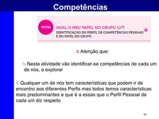 33
Competências
 Nesta atividade vão identificar-se competências de cada um
de nós, a explorar
 Atenção que:
 Qualquer um de nós tem características que podem ir de
encontro aos diferentes Perfis mas todos temos características
mais predominantes e que é a essas que o Perfil Pessoal de
cada um diz respeito
 