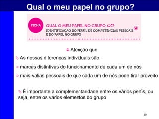 39
Qual o meu papel no grupo?
 As nossas diferenças individuais são:
 É importante a complementaridade entre os vários perfis, ou
seja, entre os vários elementos do grupo
 Atenção que:
 mais-valias pessoais de que cada um de nós pode tirar proveito
 marcas distintivas do funcionamento de cada um de nós
 