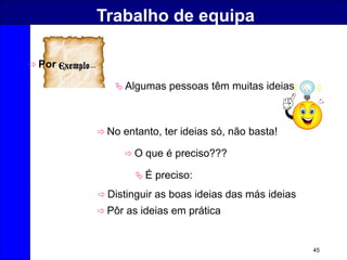 45
Trabalho de equipa
 Algumas pessoas têm muitas ideias
 No entanto, ter ideias só, não basta!
 O que é preciso???
 É preciso:
 Distinguir as boas ideias das más ideias
 Pôr as ideias em prática
 Por …
 