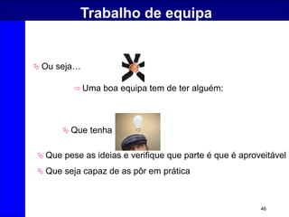 46
Trabalho de equipa
 Ou seja…
 Que pese as ideias e verifique que parte é que é aproveitável
 Que seja capaz de as pôr em prática
 Uma boa equipa tem de ter alguém:
 Que tenha
 