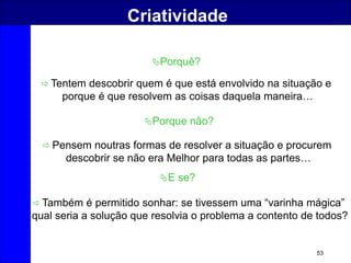 53
Criatividade
Porquê?
 Pensem noutras formas de resolver a situação e procurem
descobrir se não era Melhor para todas as partes…
Porque não?
E se?
 Também é permitido sonhar: se tivessem uma “varinha mágica”
qual seria a solução que resolvia o problema a contento de todos?
 Tentem descobrir quem é que está envolvido na situação e
porque é que resolvem as coisas daquela maneira…
 