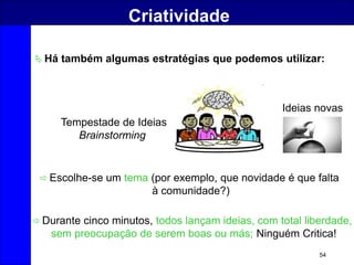 54
Criatividade
 Há também algumas estratégias que podemos utilizar:
 Escolhe-se um tema (por exemplo, que novidade é que falta
à comunidade?)
 Durante cinco minutos, todos lançam ideias, com total liberdade,
sem preocupação de serem boas ou más; Ninguém Critica!
Tempestade de Ideias
Brainstorming
Ideias novas
 