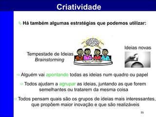 55
Criatividade
 Há também algumas estratégias que podemos utilizar:
 Alguém vai apontando todas as ideias num quadro ou papel
 Todos ajudam a agrupar as ideias, juntando as que forem
semelhantes ou tratarem da mesma coisa
 Todos pensam quais são os grupos de ideias mais interessantes,
que propõem maior inovação e que são realizáveis
Tempestade de Ideias
Brainstorming
Ideias novas
 