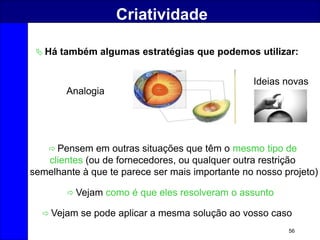 56
Criatividade
 Há também algumas estratégias que podemos utilizar:
 Pensem em outras situações que têm o mesmo tipo de
clientes (ou de fornecedores, ou qualquer outra restrição
semelhante à que te parece ser mais importante no nosso projeto)
 Vejam como é que eles resolveram o assunto
Analogia
 Vejam se pode aplicar a mesma solução ao vosso caso
Ideias novas
 