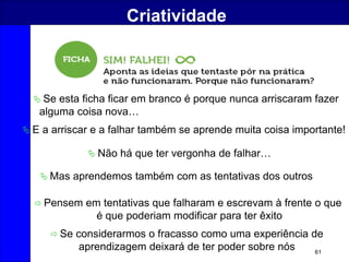 61
Criatividade
 Se esta ficha ficar em branco é porque nunca arriscaram fazer
alguma coisa nova…
 E a arriscar e a falhar também se aprende muita coisa importante!
 Não há que ter vergonha de falhar…
 Mas aprendemos também com as tentativas dos outros
 Pensem em tentativas que falharam e escrevam à frente o que
é que poderiam modificar para ter êxito
 Se considerarmos o fracasso como uma experiência de
aprendizagem deixará de ter poder sobre nós
 