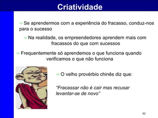 62
Criatividade
 Se aprendermos com a experiência do fracasso, conduz-nos
para o sucesso
 Na realidade, os empreendedores aprendem mais com
fracassos do que com sucessos
 Frequentemente só aprendemos o que funciona quando
verificamos o que não funciona
 O velho provérbio chinês diz que:
“Fracassar não é cair mas recusar
levantar-se de novo”
 