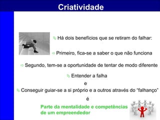 63
Criatividade
 Há dois benefícios que se retiram do falhar:
 Primeiro, fica-se a saber o que não funciona
 Segundo, tem-se a oportunidade de tentar de modo diferente
 Entender a falha
e
 Conseguir guiar-se a si próprio e a outros através do “falhanço”
é
Parte da mentalidade e competências
de um empreendedor
 