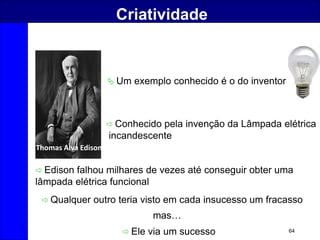 64
Criatividade
 Um exemplo conhecido é o do inventor
 Edison falhou milhares de vezes até conseguir obter uma
lâmpada elétrica funcional
Thomas Alva Edison
 Conhecido pela invenção da Lâmpada elétrica
incandescente
 Qualquer outro teria visto em cada insucesso um fracasso
mas…
 Ele via um sucesso
 