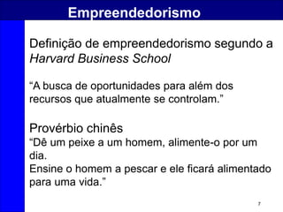 7
Empreendedorismo
Definição de empreendedorismo segundo a
Harvard Business School
“A busca de oportunidades para além dos
recursos que atualmente se controlam.”
Provérbio chinês
“Dê um peixe a um homem, alimente-o por um
dia.
Ensine o homem a pescar e ele ficará alimentado
para uma vida.”
 