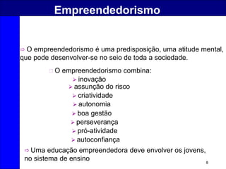 8
Empreendedorismo
O empreendedorismo combina:
 assunção do risco
 criatividade
 inovação
 boa gestão
 Uma educação empreendedora deve envolver os jovens,
no sistema de ensino
 autonomia
 pró-atividade
 perseverança
 autoconfiança
 O empreendedorismo é uma predisposição, uma atitude mental,
que pode desenvolver-se no seio de toda a sociedade.
 