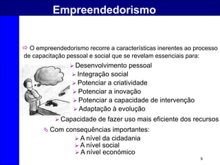9
Empreendedorismo
 O empreendedorismo recorre a características inerentes ao processo
de capacitação pessoal e social que se revelam essenciais para:
 Desenvolvimento pessoal
 Integração social
 Potenciar a criatividade
 Potenciar a inovação
 Potenciar a capacidade de intervenção
 Adaptação à evolução
 Capacidade de fazer uso mais eficiente dos recursos
 Com consequências importantes:
 A nível da cidadania
 A nível social
 A nível económico
 