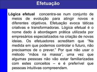 Efetuação
Lógica efetual concentra-se num conjunto de
meios de evolução para atingir novos e
diferentes objetivos. Efetuação evoca táticas
criativas e transformadoras. Lógica efetual é o
nome dado à abordagem prática utilizada por
empresários especializados na criação de novas
ideias. Os efetuadores acreditam que “Na
medida em que podemos controlar o futuro, não
precisamos de o prever.” Por que não usar o
método “mãos na massa”, uma vez que
algumas pessoas não vão estar familiarizadas
com estes conceitos – e é preferível que
pessoas intuitivas compreendam.
 