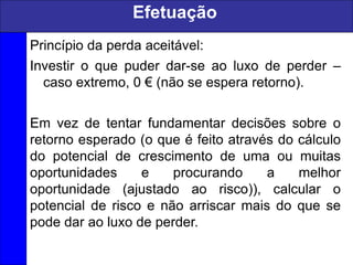 Princípio da perda aceitável:
Investir o que puder dar-se ao luxo de perder –
caso extremo, 0 € (não se espera retorno).
Em vez de tentar fundamentar decisões sobre o
retorno esperado (o que é feito através do cálculo
do potencial de crescimento de uma ou muitas
oportunidades e procurando a melhor
oportunidade (ajustado ao risco)), calcular o
potencial de risco e não arriscar mais do que se
pode dar ao luxo de perder.
Efetuação
 
