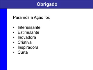 Para nós a Ação foi:
• Interessante
• Estimulante
• Inovadora
• Criativa
• Inspiradora
• Curta
Obrigado
 