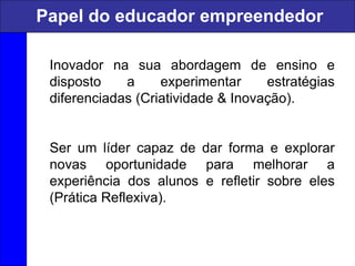 Inovador na sua abordagem de ensino e
disposto a experimentar estratégias
diferenciadas (Criatividade & Inovação).
Ser um líder capaz de dar forma e explorar
novas oportunidade para melhorar a
experiência dos alunos e refletir sobre eles
(Prática Reflexiva).
Papel do educador empreendedor
 