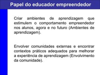 Criar ambientes de aprendizagem que
estimulem o comportamento empreendedor
nos alunos, agora e no futuro (Ambientes de
aprendizagem).
Envolver comunidades externas e encontrar
contextos práticos adequados para melhorar
a experiência de aprendizagem (Envolvimento
da comunidade).
Papel do educador empreendedor
 