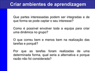 Que partes interessadas podem ser integradas e de
que forma se pode captar o seu interesse?
Como é possível envolver toda a equipa para criar
uma dinâmica no grupo?
O que correu bem e menos bem na realização das
tarefas e porquê?
Por que as tarefas foram realizadas de uma
determinada forma, qual seria a alternativa e porque
razão não foi considerada?
Criar ambientes de aprendizagem
 